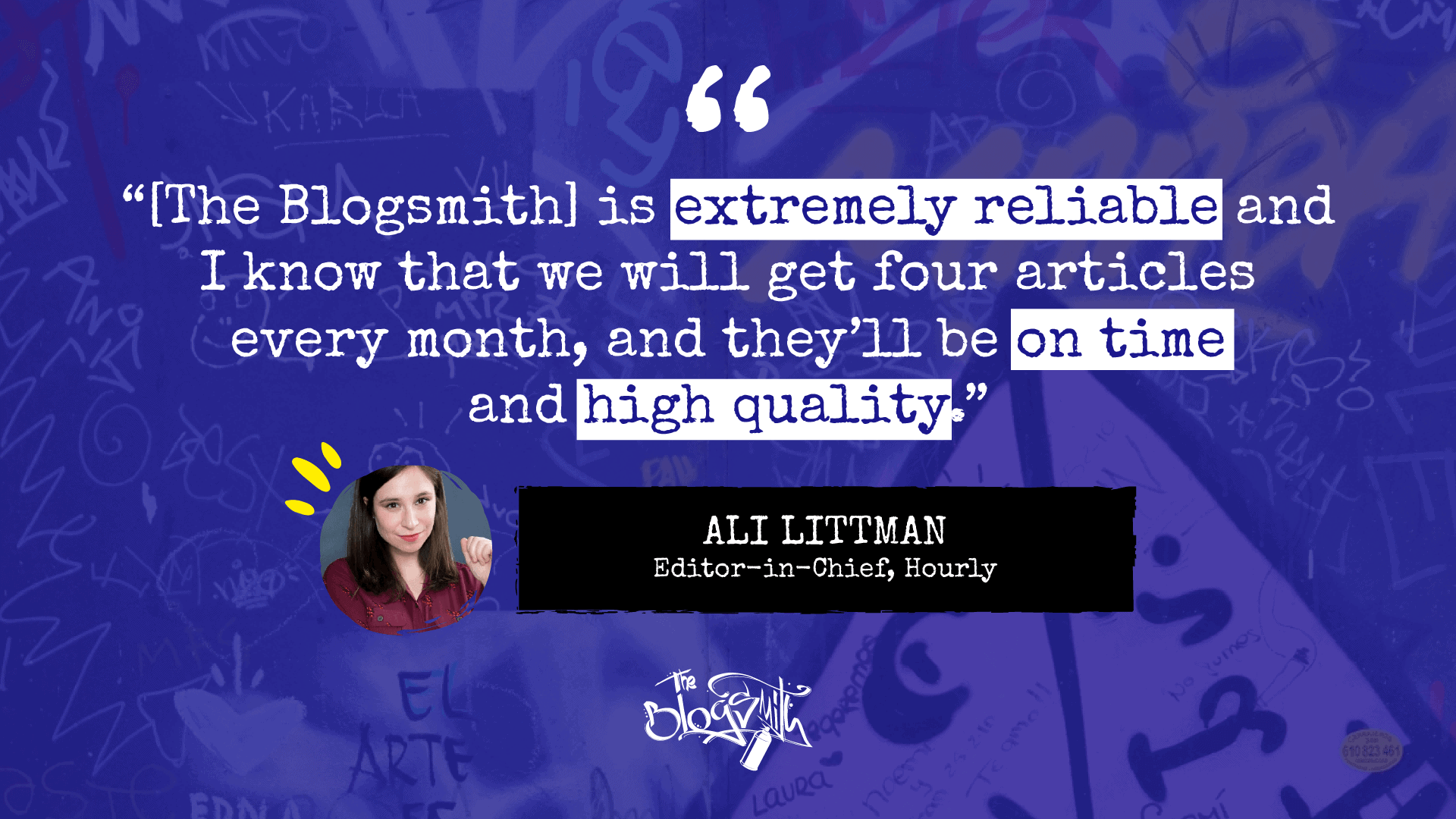 “[The Blogsmith] is extremely reliable and I know that we will get four articles every month, and they’ll be on time and high quality.” —Ali Littman, Editor-in-Chief, Hourly.