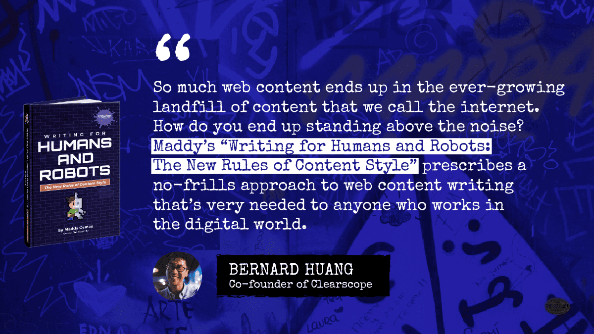 Testimonial for Writing for Humans and Robots from Bernard Huang, co-founder of Clearscope: “So much web content ends up in the ever-growing landfill of content that we call the internet. How do you end up standing above the noise? Maddy’s ‘Writing for Humans and Robots: The New Rules of Content Style’ prescribes a no-frills approach to web content writing that’s very needed to anyone who works in the digital world.”