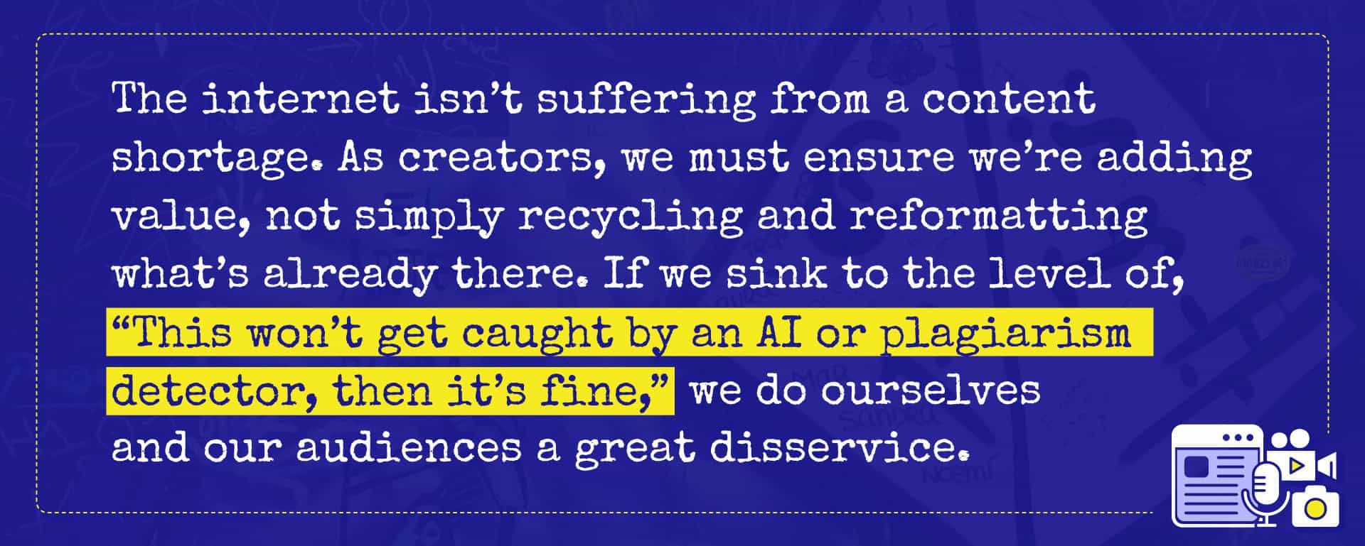 The internet isn’t suffering from a content shortage. As creators, we must ensure we’re adding value, not simply recycling and reformatting what’s already there. If we sink to the level of, “This won’t get caught by an AI or plagiarism detector, then it’s fine,” we do ourselves and our audiences a great disservice.